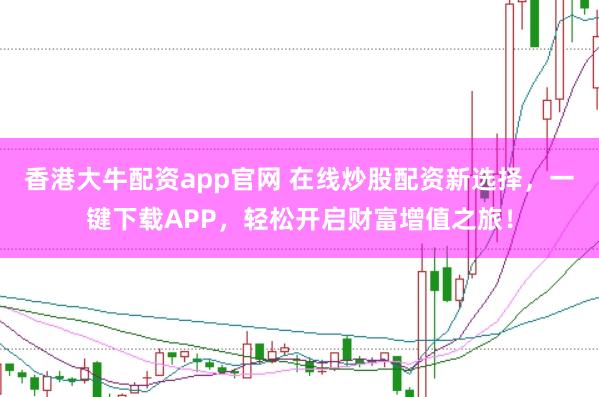 香港大牛配资app官网 在线炒股配资新选择,一键下载APP,轻松开启财富增值之旅!