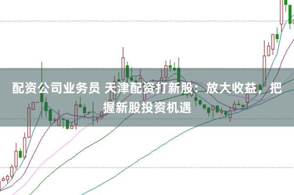 配资公司业务员 天津配资打新股：放大收益，把握新股投资机遇
