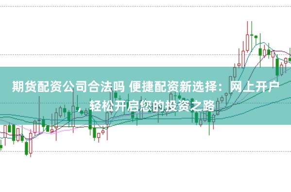期货配资公司合法吗 便捷配资新选择：网上开户，轻松开启您的投资之路